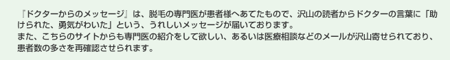 『ドクターからのメッセージ』は、脱毛の専門医が患者様へあてたもので、沢山の読者からドクターの言葉に「助けられた、勇気がわいた」という、うれしいメッセージが届いております。